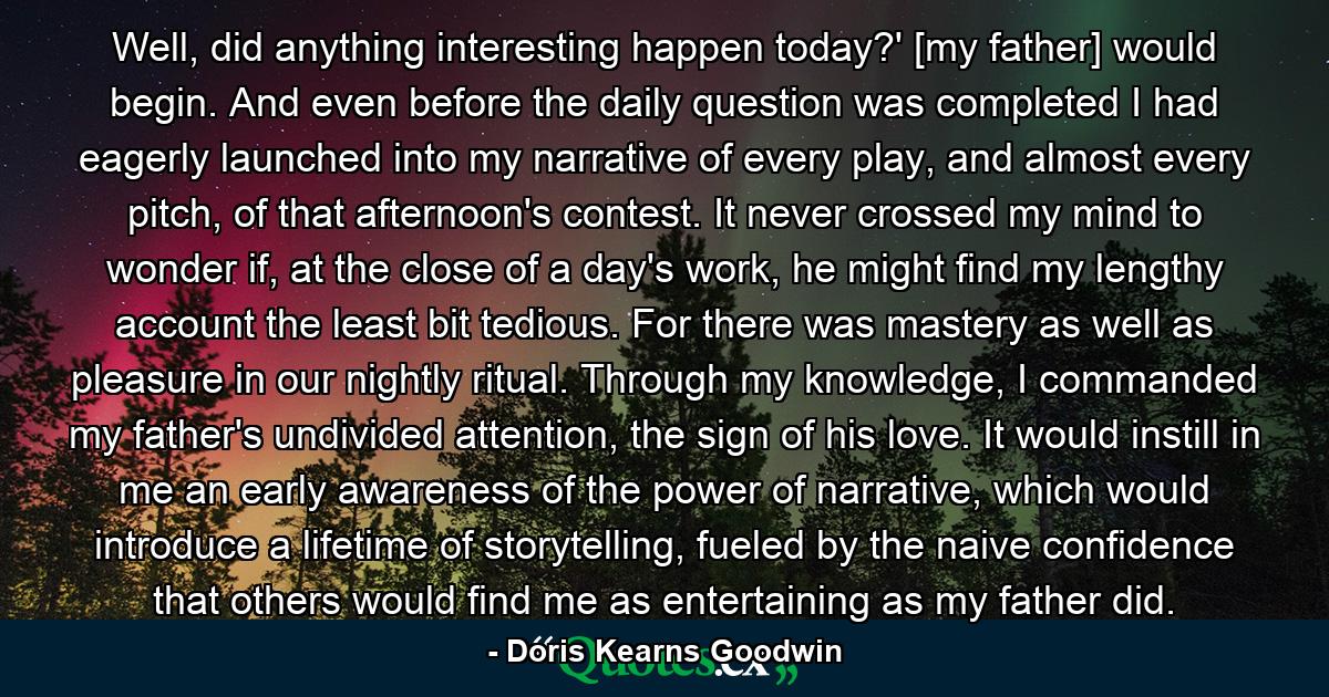 Well, did anything interesting happen today?' [my father] would begin. And even before the daily question was completed I had eagerly launched into my narrative of every play, and almost every pitch, of that afternoon's contest. It never crossed my mind to wonder if, at the close of a day's work, he might find my lengthy account the least bit tedious. For there was mastery as well as pleasure in our nightly ritual. Through my knowledge, I commanded my father's undivided attention, the sign of his love. It would instill in me an early awareness of the power of narrative, which would introduce a lifetime of storytelling, fueled by the naive confidence that others would find me as entertaining as my father did. - Quote by Doris Kearns Goodwin