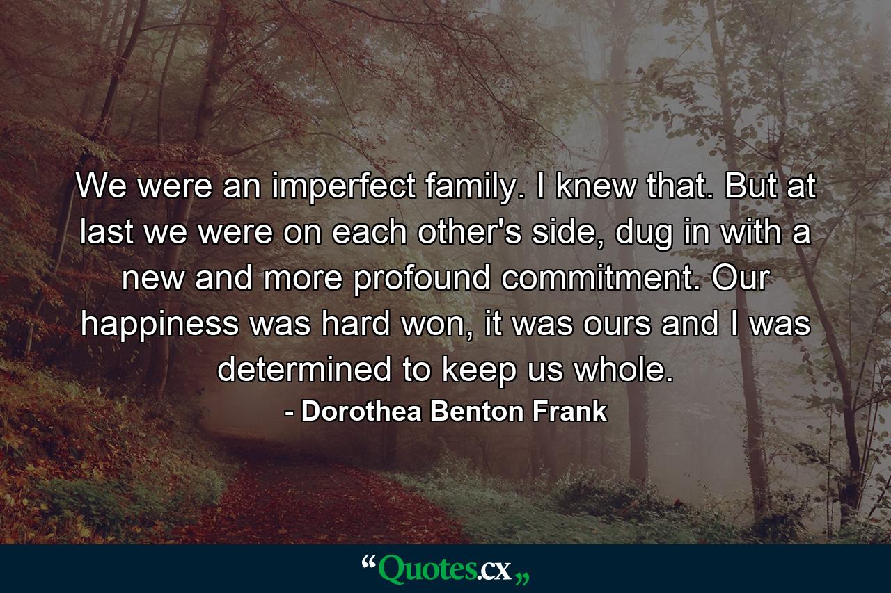 We were an imperfect family. I knew that. But at last we were on each other's side, dug in with a new and more profound commitment. Our happiness was hard won, it was ours and I was determined to keep us whole. - Quote by Dorothea Benton Frank