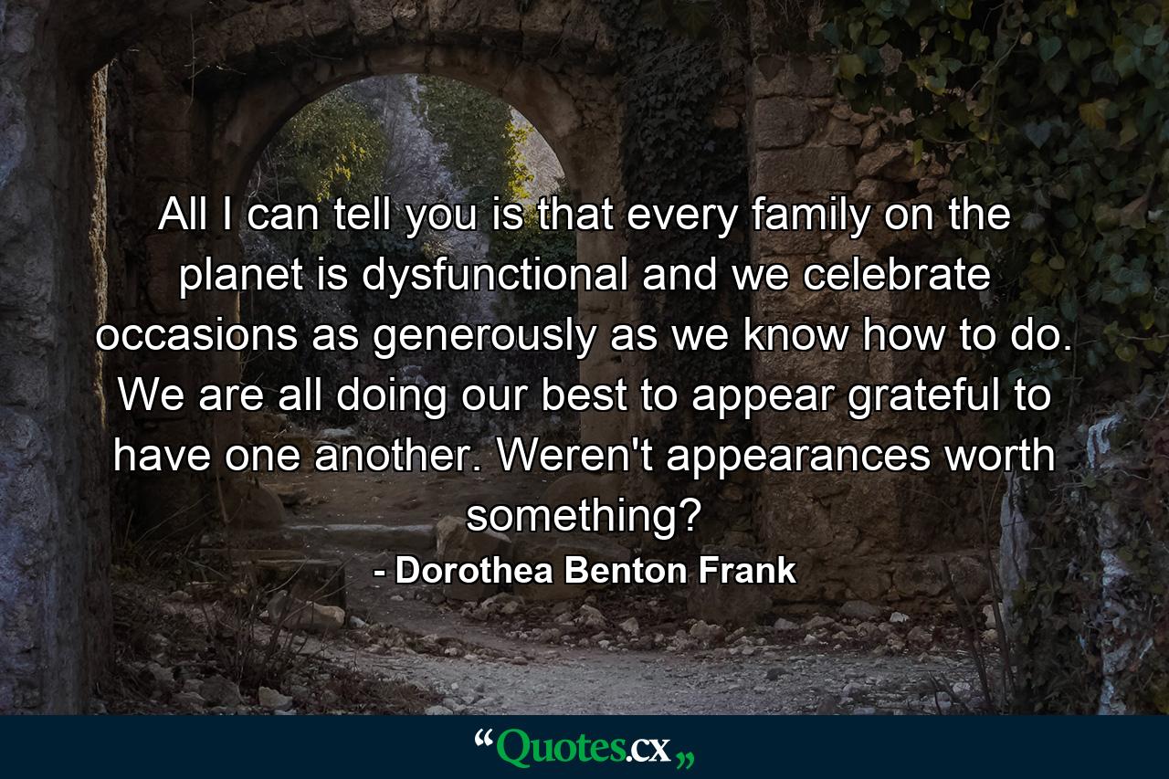 All I can tell you is that every family on the planet is dysfunctional and we celebrate occasions as generously as we know how to do. We are all doing our best to appear grateful to have one another. Weren't appearances worth something? - Quote by Dorothea Benton Frank