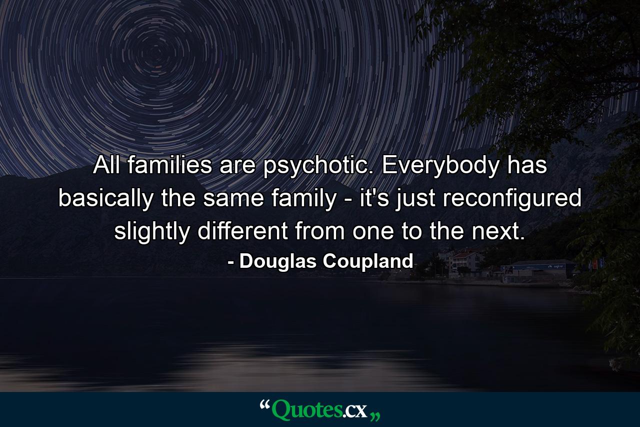 All families are psychotic. Everybody has basically the same family - it's just reconfigured slightly different from one to the next. - Quote by Douglas Coupland