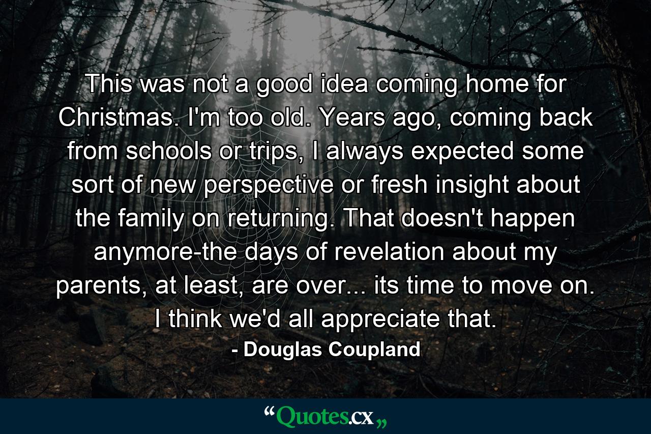 This was not a good idea coming home for Christmas. I'm too old. Years ago, coming back from schools or trips, I always expected some sort of new perspective or fresh insight about the family on returning. That doesn't happen anymore-the days of revelation about my parents, at least, are over... its time to move on. I think we'd all appreciate that. - Quote by Douglas Coupland