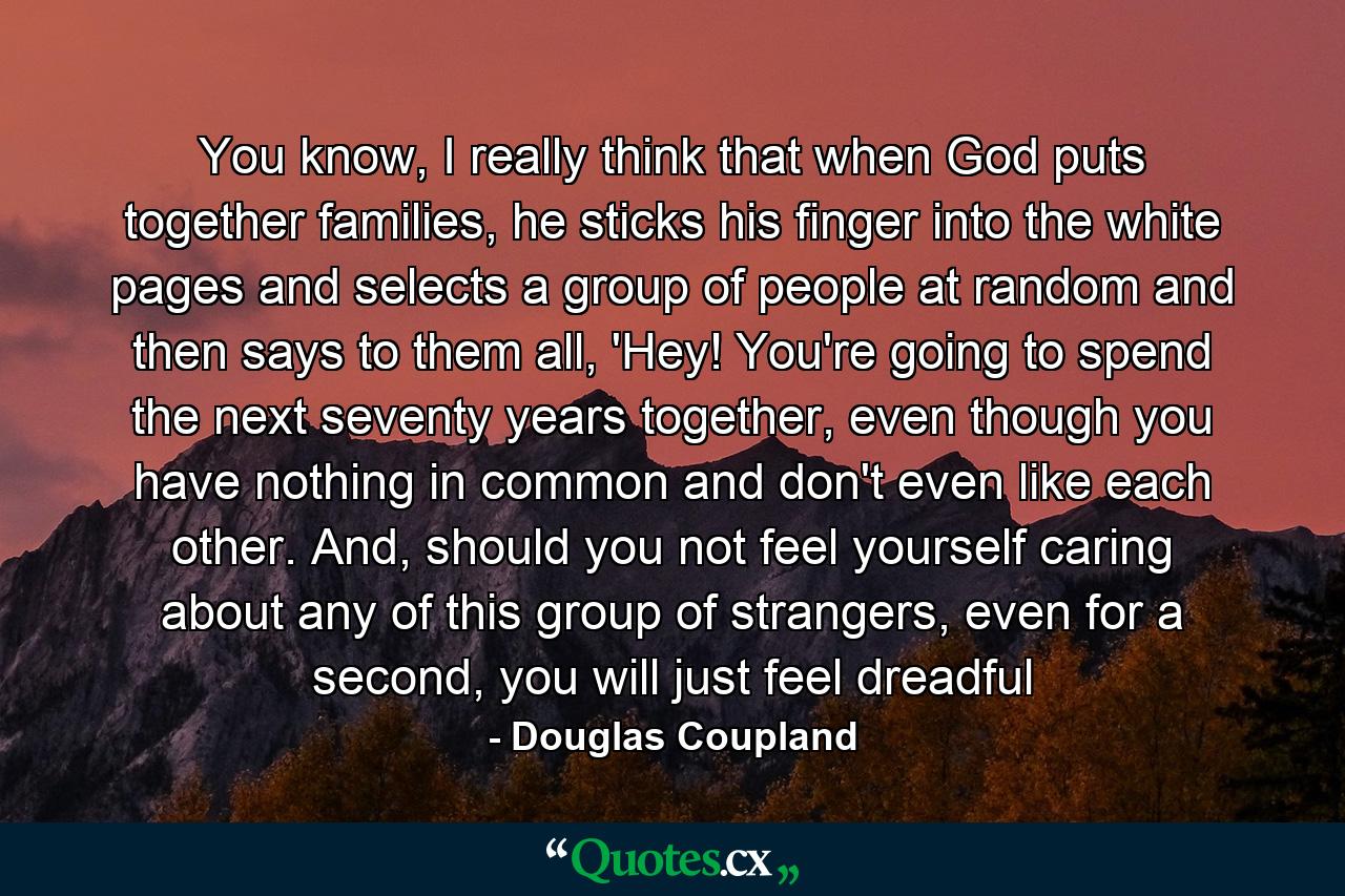 You know, I really think that when God puts together families, he sticks his finger into the white pages and selects a group of people at random and then says to them all, 'Hey! You're going to spend the next seventy years together, even though you have nothing in common and don't even like each other. And, should you not feel yourself caring about any of this group of strangers, even for a second, you will just feel dreadful - Quote by Douglas Coupland