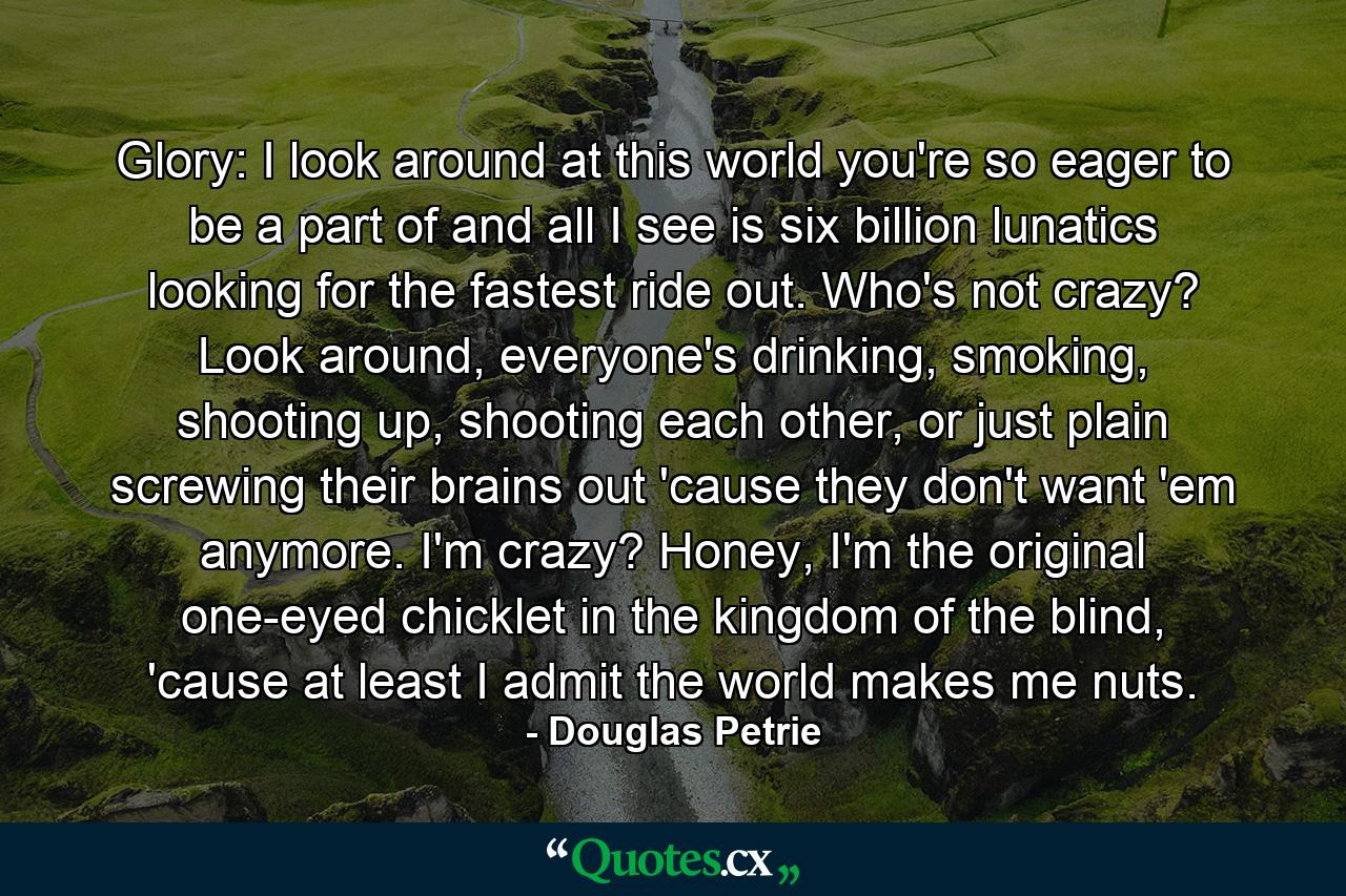 Glory: I look around at this world you're so eager to be a part of and all I see is six billion lunatics looking for the fastest ride out. Who's not crazy? Look around, everyone's drinking, smoking, shooting up, shooting each other, or just plain screwing their brains out 'cause they don't want 'em anymore. I'm crazy? Honey, I'm the original one-eyed chicklet in the kingdom of the blind, 'cause at least I admit the world makes me nuts. - Quote by Douglas Petrie