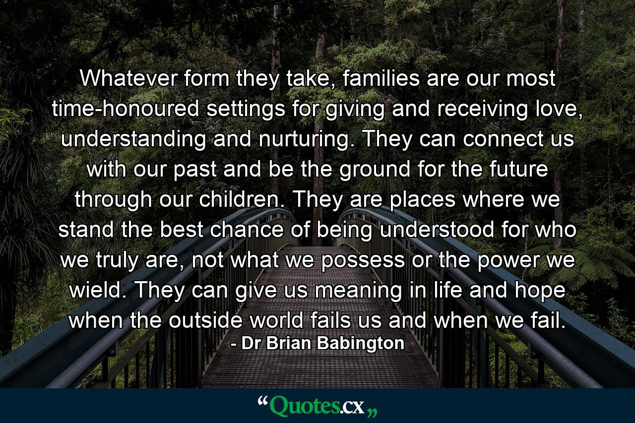 Whatever form they take, families are our most time-honoured settings for giving and receiving love, understanding and nurturing. They can connect us with our past and be the ground for the future through our children. They are places where we stand the best chance of being understood for who we truly are, not what we possess or the power we wield. They can give us meaning in life and hope when the outside world fails us and when we fail. - Quote by Dr Brian Babington