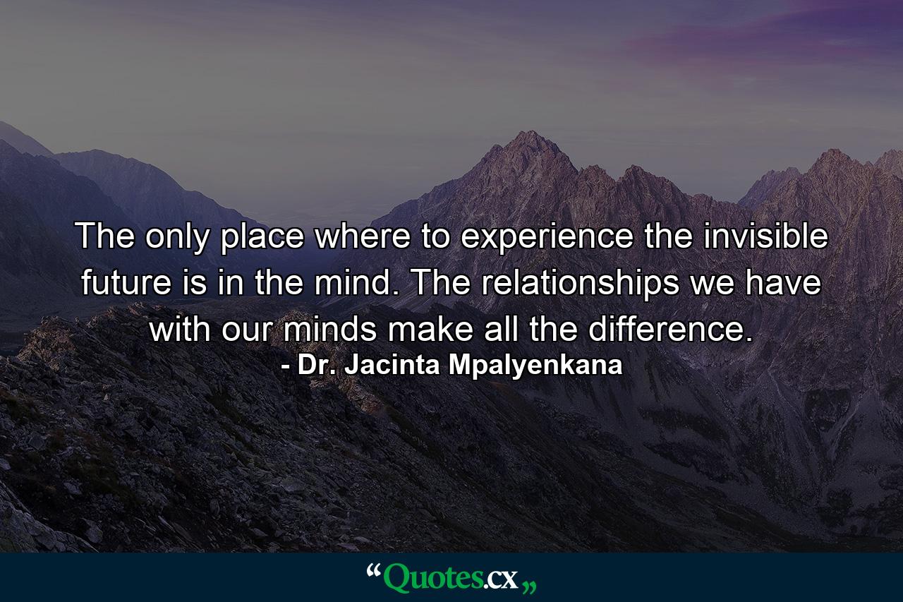 The only place where to experience the invisible future is in the mind. The relationships we have with our minds make all the difference. - Quote by Dr. Jacinta Mpalyenkana