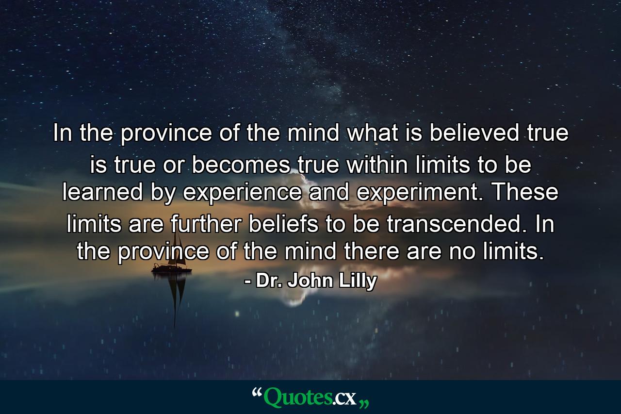 In the province of the mind what is believed true is true or becomes true within limits to be learned by experience and experiment. These limits are further beliefs to be transcended. In the province of the mind there are no limits. - Quote by Dr. John Lilly