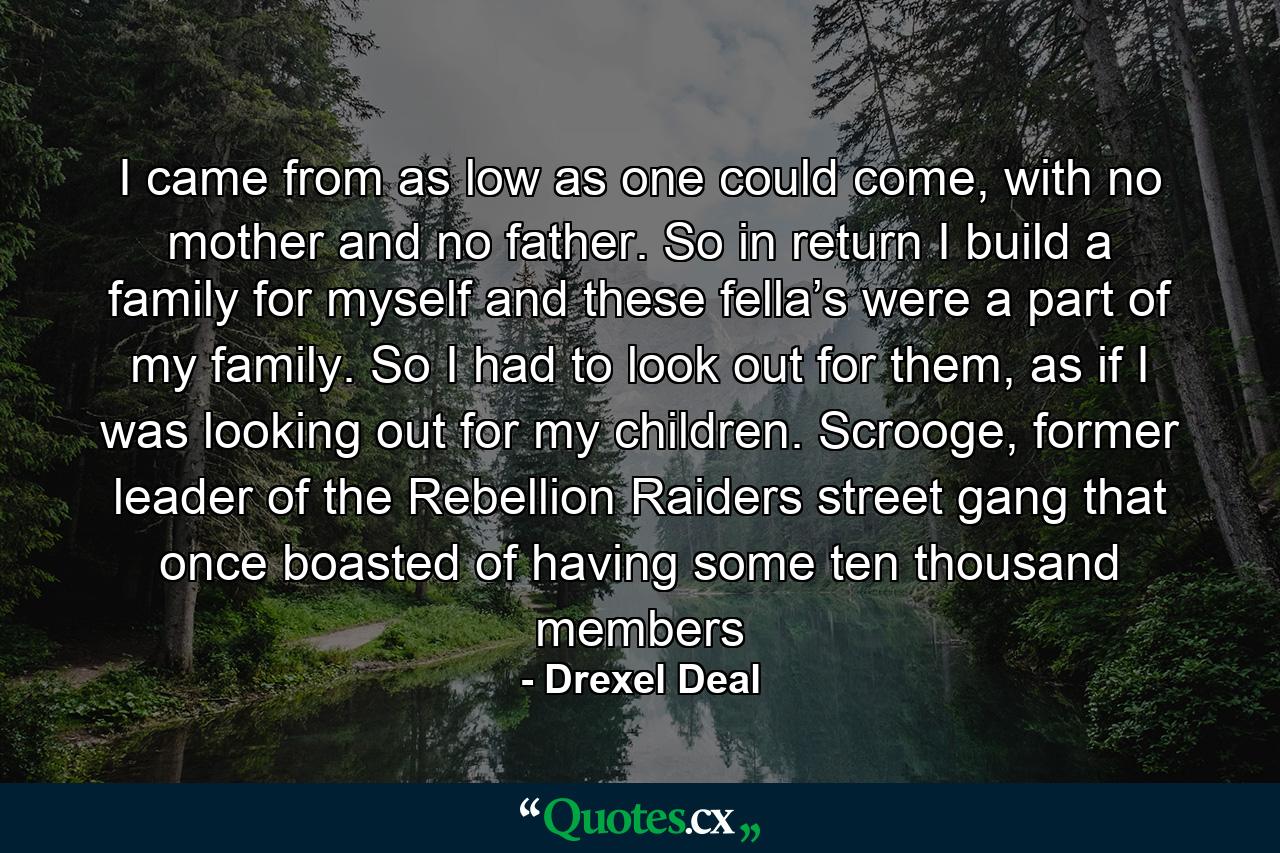 I came from as low as one could come, with no mother and no father. So in return I build a family for myself and these fella’s were a part of my family. So I had to look out for them, as if I was looking out for my children. Scrooge, former leader of the Rebellion Raiders street gang that once boasted of having some ten thousand members - Quote by Drexel Deal