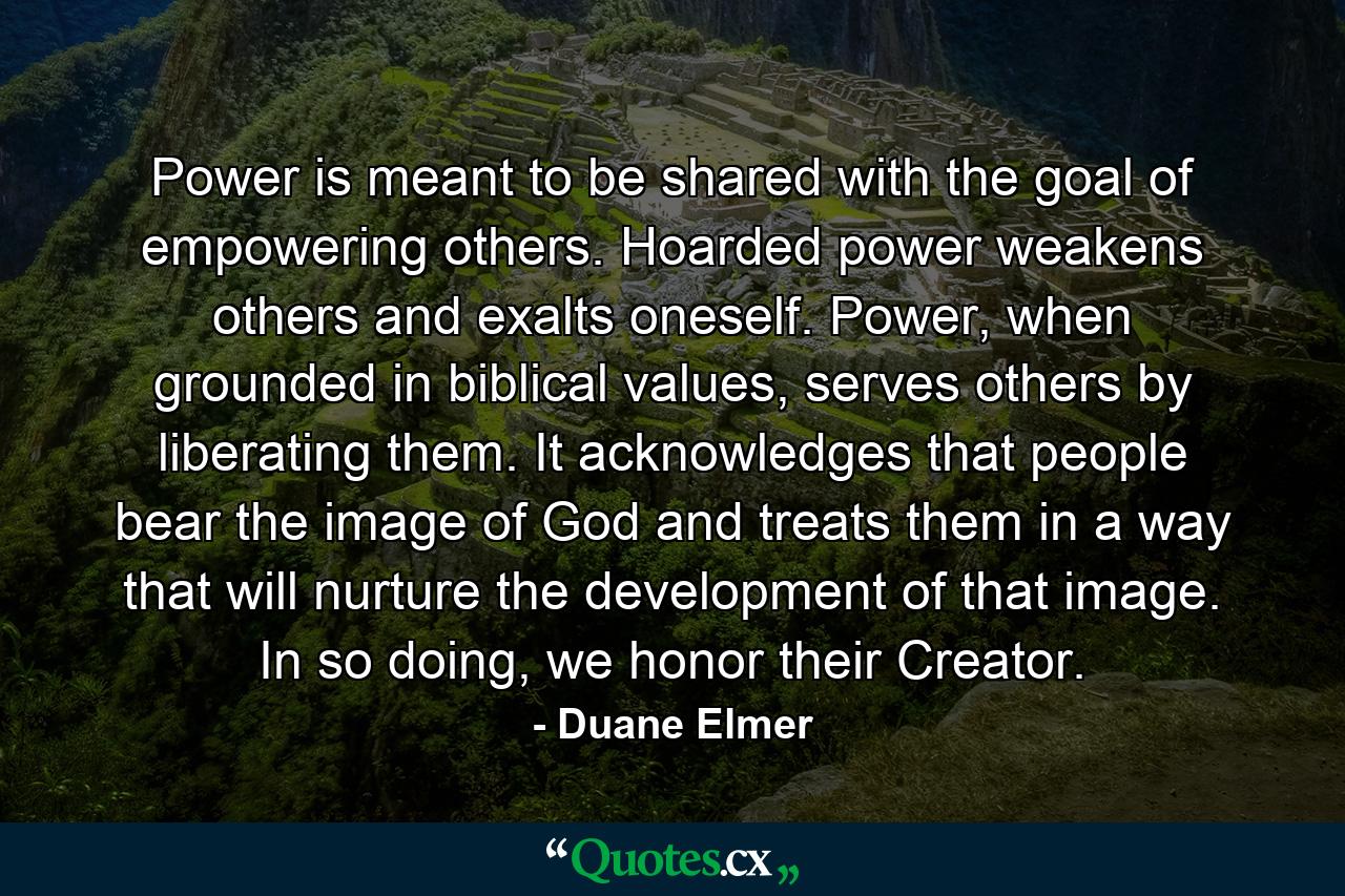 Power is meant to be shared with the goal of empowering others. Hoarded power weakens others and exalts oneself. Power, when grounded in biblical values, serves others by liberating them. It acknowledges that people bear the image of God and treats them in a way that will nurture the development of that image. In so doing, we honor their Creator. - Quote by Duane Elmer