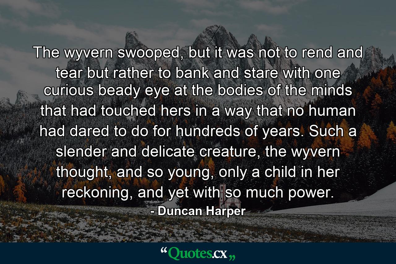 The wyvern swooped, but it was not to rend and tear but rather to bank and stare with one curious beady eye at the bodies of the minds that had touched hers in a way that no human had dared to do for hundreds of years. Such a slender and delicate creature, the wyvern thought, and so young, only a child in her reckoning, and yet with so much power. - Quote by Duncan Harper