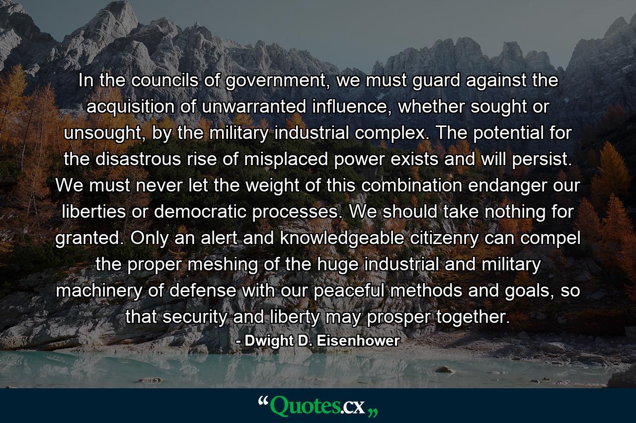 In the councils of government, we must guard against the acquisition of unwarranted influence, whether sought or unsought, by the military industrial complex. The potential for the disastrous rise of misplaced power exists and will persist. We must never let the weight of this combination endanger our liberties or democratic processes. We should take nothing for granted. Only an alert and knowledgeable citizenry can compel the proper meshing of the huge industrial and military machinery of defense with our peaceful methods and goals, so that security and liberty may prosper together. - Quote by Dwight D. Eisenhower