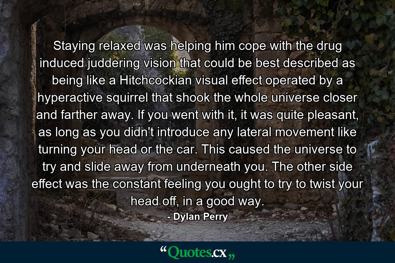 Staying relaxed was helping him cope with the drug induced juddering vision that could be best described as being like a Hitchcockian visual effect operated by a hyperactive squirrel that shook the whole universe closer and farther away. If you went with it, it was quite pleasant, as long as you didn't introduce any lateral movement like turning your head or the car. This caused the universe to try and slide away from underneath you. The other side effect was the constant feeling you ought to try to twist your head off, in a good way. - Quote by Dylan Perry