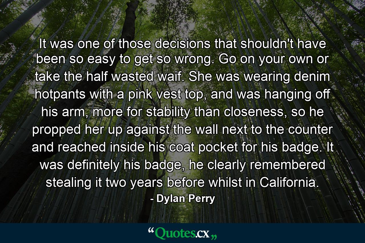 It was one of those decisions that shouldn't have been so easy to get so wrong. Go on your own or take the half wasted waif. She was wearing denim hotpants with a pink vest top, and was hanging off his arm, more for stability than closeness, so he propped her up against the wall next to the counter and reached inside his coat pocket for his badge. It was definitely his badge, he clearly remembered stealing it two years before whilst in California. - Quote by Dylan Perry