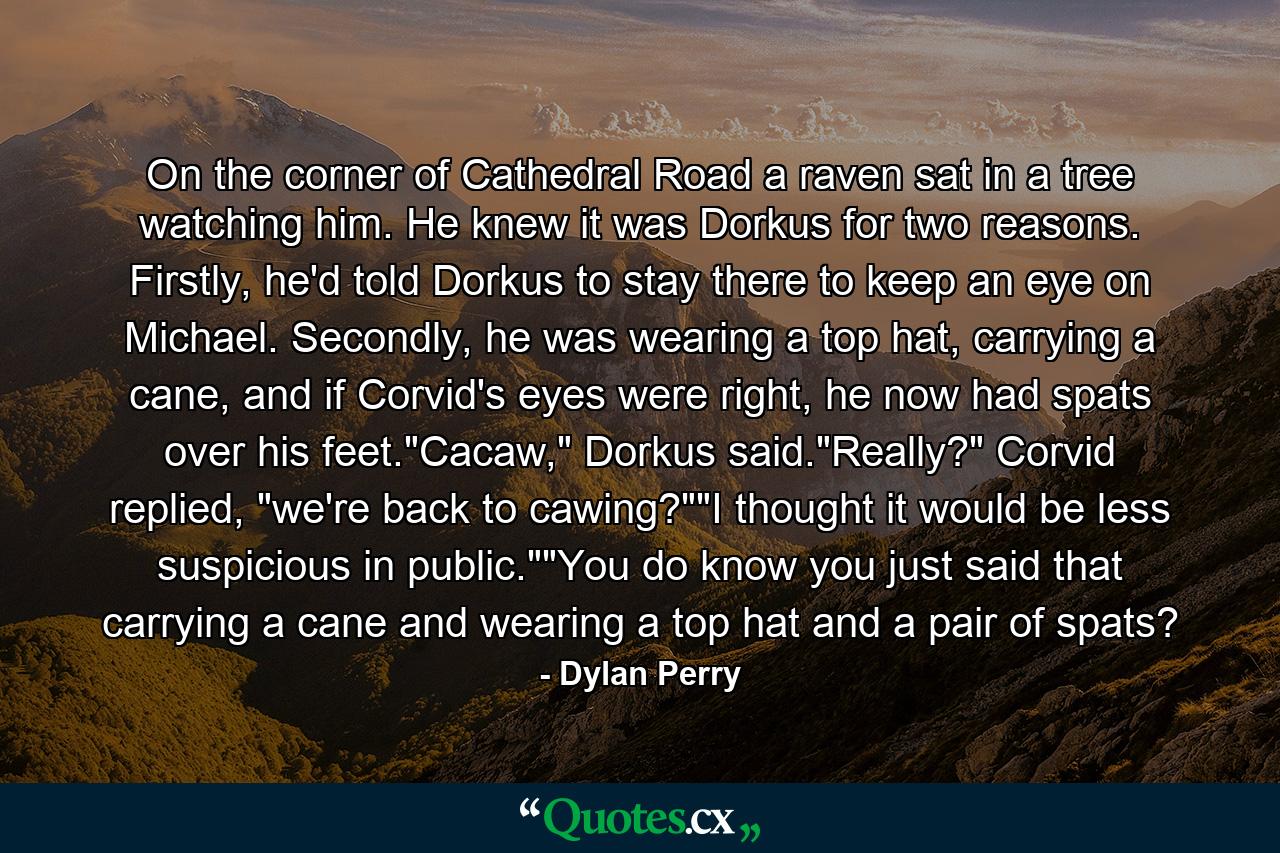 On the corner of Cathedral Road a raven sat in a tree watching him. He knew it was Dorkus for two reasons. Firstly, he'd told Dorkus to stay there to keep an eye on Michael. Secondly, he was wearing a top hat, carrying a cane, and if Corvid's eyes were right, he now had spats over his feet.