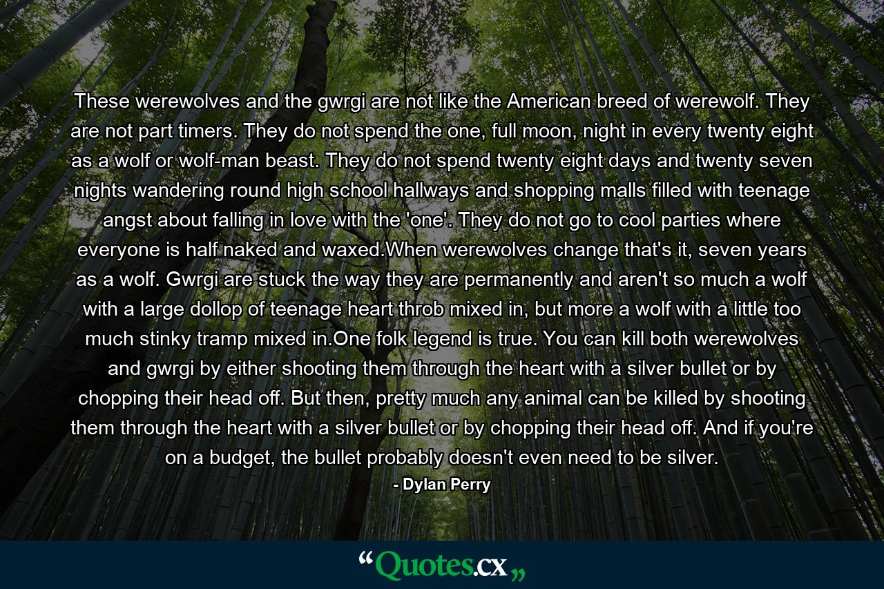These werewolves and the gwrgi are not like the American breed of werewolf. They are not part timers. They do not spend the one, full moon, night in every twenty eight as a wolf or wolf-man beast. They do not spend twenty eight days and twenty seven nights wandering round high school hallways and shopping malls filled with teenage angst about falling in love with the 'one'. They do not go to cool parties where everyone is half naked and waxed.When werewolves change that's it, seven years as a wolf. Gwrgi are stuck the way they are permanently and aren't so much a wolf with a large dollop of teenage heart throb mixed in, but more a wolf with a little too much stinky tramp mixed in.One folk legend is true. You can kill both werewolves and gwrgi by either shooting them through the heart with a silver bullet or by chopping their head off. But then, pretty much any animal can be killed by shooting them through the heart with a silver bullet or by chopping their head off. And if you're on a budget, the bullet probably doesn't even need to be silver. - Quote by Dylan Perry