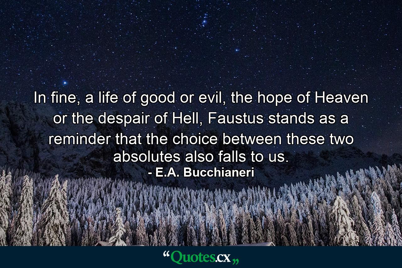 In fine, a life of good or evil, the hope of Heaven or the despair of Hell, Faustus stands as a reminder that the choice between these two absolutes also falls to us. - Quote by E.A. Bucchianeri