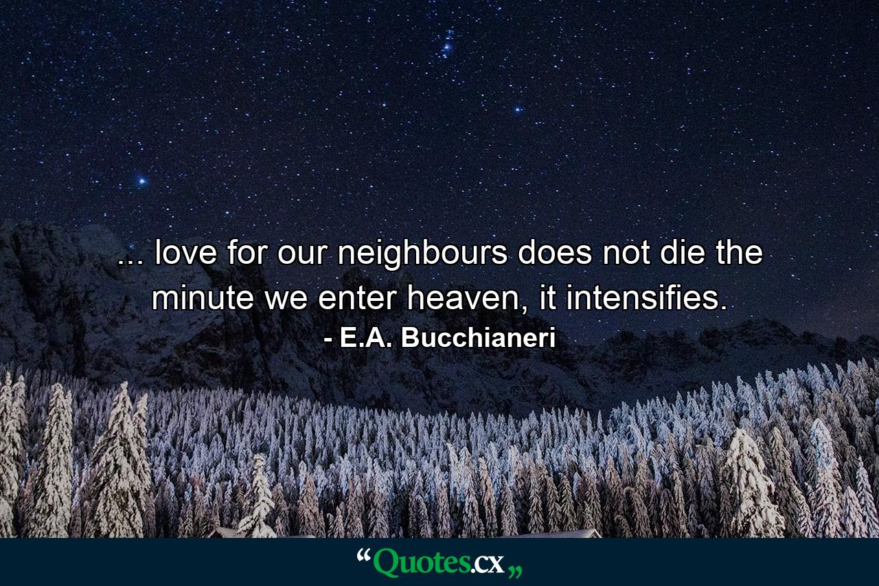 ... love for our neighbours does not die the minute we enter heaven, it intensifies. - Quote by E.A. Bucchianeri