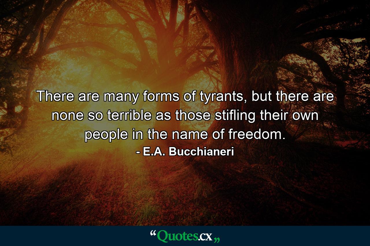 There are many forms of tyrants, but there are none so terrible as those stifling their own people in the name of freedom. - Quote by E.A. Bucchianeri