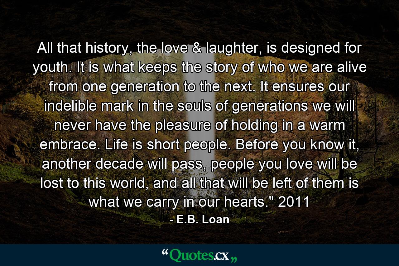 All that history, the love & laughter, is designed for youth. It is what keeps the story of who we are alive from one generation to the next. It ensures our indelible mark in the souls of generations we will never have the pleasure of holding in a warm embrace. Life is short people. Before you know it, another decade will pass, people you love will be lost to this world, and all that will be left of them is what we carry in our hearts.