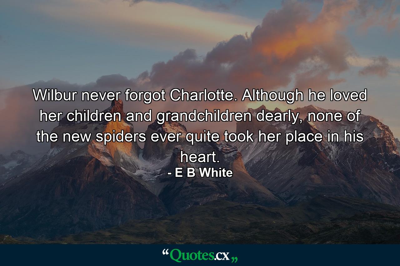 Wilbur never forgot Charlotte. Although he loved her children and grandchildren dearly, none of the new spiders ever quite took her place in his heart. - Quote by E B White