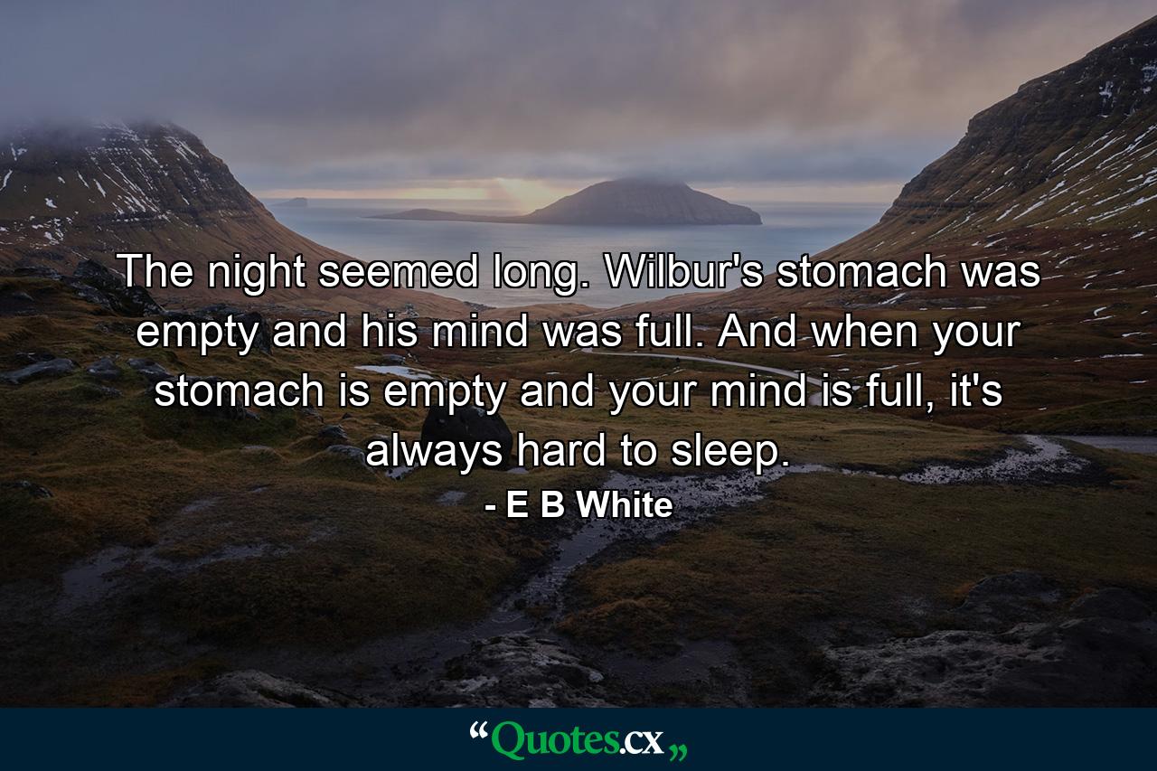 The night seemed long. Wilbur's stomach was empty and his mind was full. And when your stomach is empty and your mind is full, it's always hard to sleep. - Quote by E B White