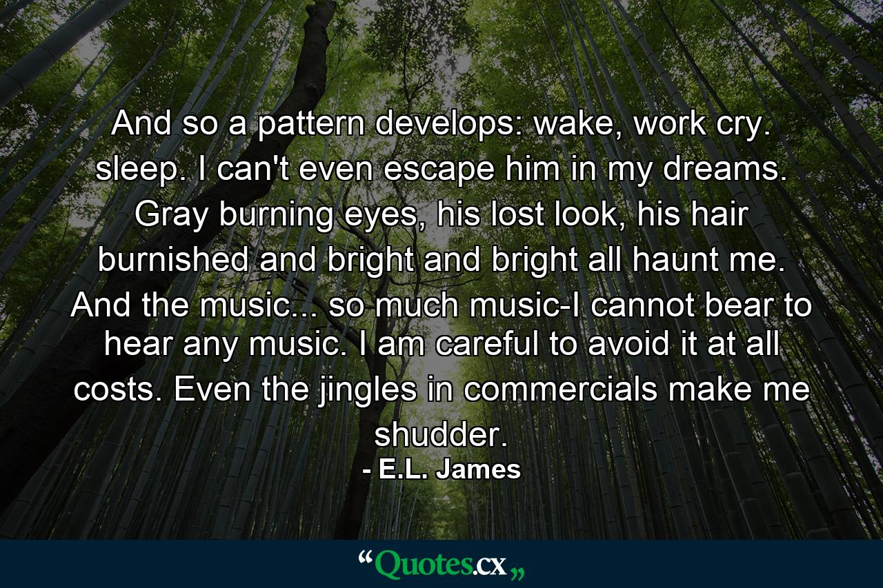 And so a pattern develops: wake, work cry. sleep. I can't even escape him in my dreams. Gray burning eyes, his lost look, his hair burnished and bright and bright all haunt me. And the music... so much music-I cannot bear to hear any music. I am careful to avoid it at all costs. Even the jingles in commercials make me shudder. - Quote by E.L. James