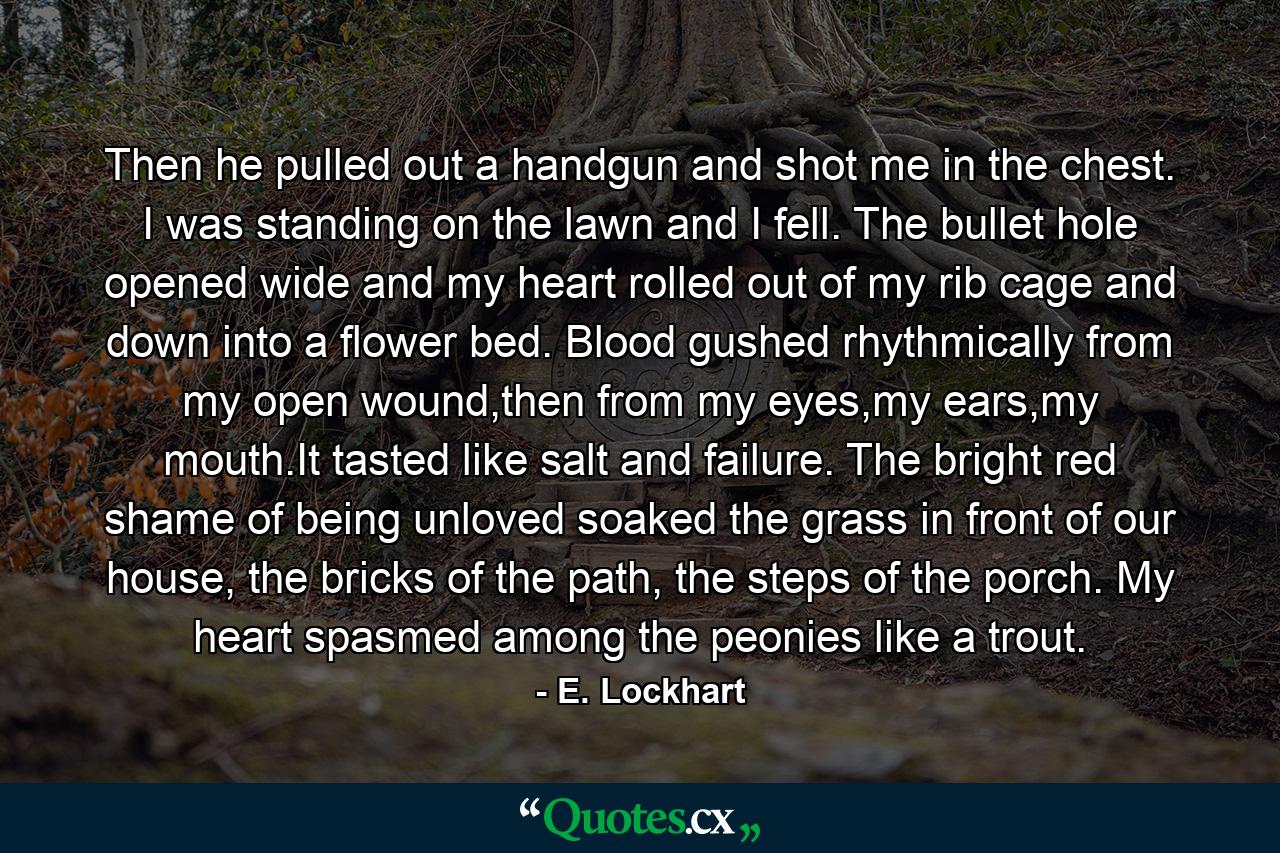 Then he pulled out a handgun and shot me in the chest. I was standing on the lawn and I fell. The bullet hole opened wide and my heart rolled out of my rib cage and down into a flower bed. Blood gushed rhythmically from my open wound,then from my eyes,my ears,my mouth.It tasted like salt and failure. The bright red shame of being unloved soaked the grass in front of our house, the bricks of the path, the steps of the porch. My heart spasmed among the peonies like a trout. - Quote by E. Lockhart