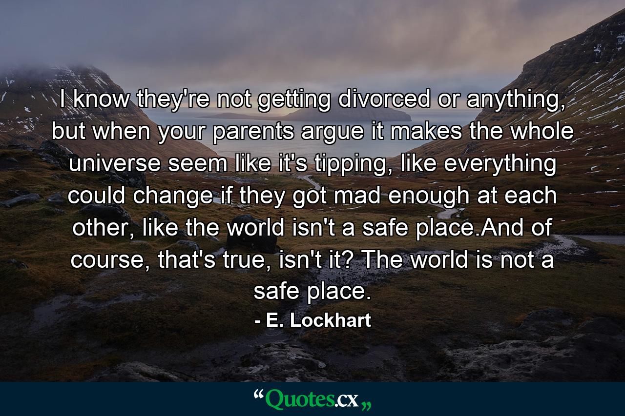 I know they're not getting divorced or anything, but when your parents argue it makes the whole universe seem like it's tipping, like everything could change if they got mad enough at each other, like the world isn't a safe place.And of course, that's true, isn't it? The world is not a safe place. - Quote by E. Lockhart