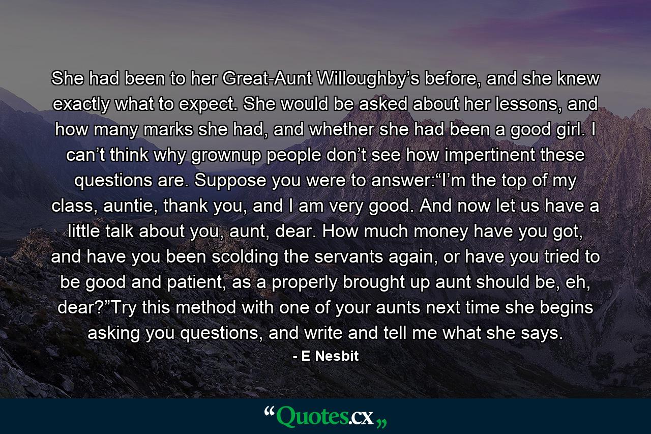 She had been to her Great-Aunt Willoughby’s before, and she knew exactly what to expect. She would be asked about her lessons, and how many marks she had, and whether she had been a good girl. I can’t think why grownup people don’t see how impertinent these questions are. Suppose you were to answer:“I’m the top of my class, auntie, thank you, and I am very good. And now let us have a little talk about you, aunt, dear. How much money have you got, and have you been scolding the servants again, or have you tried to be good and patient, as a properly brought up aunt should be, eh, dear?”Try this method with one of your aunts next time she begins asking you questions, and write and tell me what she says. - Quote by E Nesbit