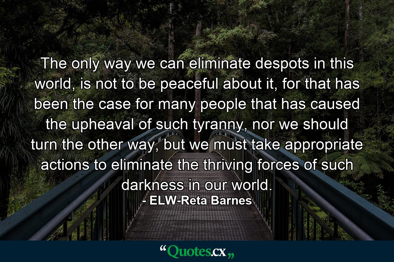 The only way we can eliminate despots in this world, is not to be peaceful about it, for that has been the case for many people that has caused the upheaval of such tyranny, nor we should turn the other way, but we must take appropriate actions to eliminate the thriving forces of such darkness in our world. - Quote by ELW-Reta Barnes