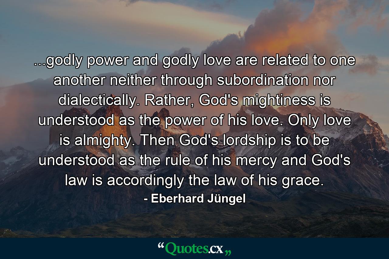 ...godly power and godly love are related to one another neither through subordination nor dialectically. Rather, God's mightiness is understood as the power of his love. Only love is almighty. Then God's lordship is to be understood as the rule of his mercy and God's law is accordingly the law of his grace. - Quote by Eberhard Jüngel