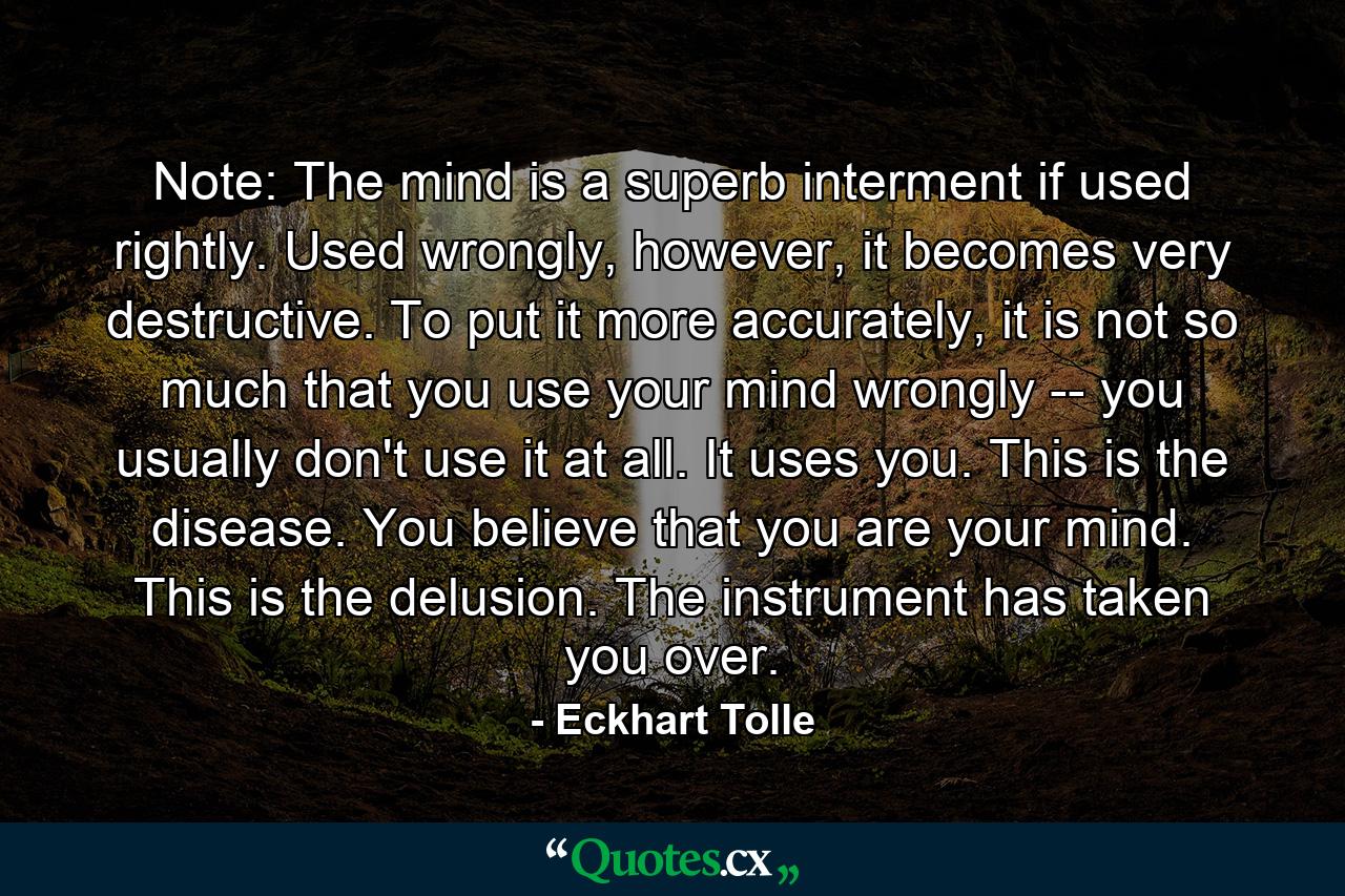 Note: The mind is a superb interment if used rightly. Used wrongly, however, it becomes very destructive. To put it more accurately, it is not so much that you use your mind wrongly -- you usually don't use it at all. It uses you. This is the disease. You believe that you are your mind. This is the delusion. The instrument has taken you over. - Quote by Eckhart Tolle