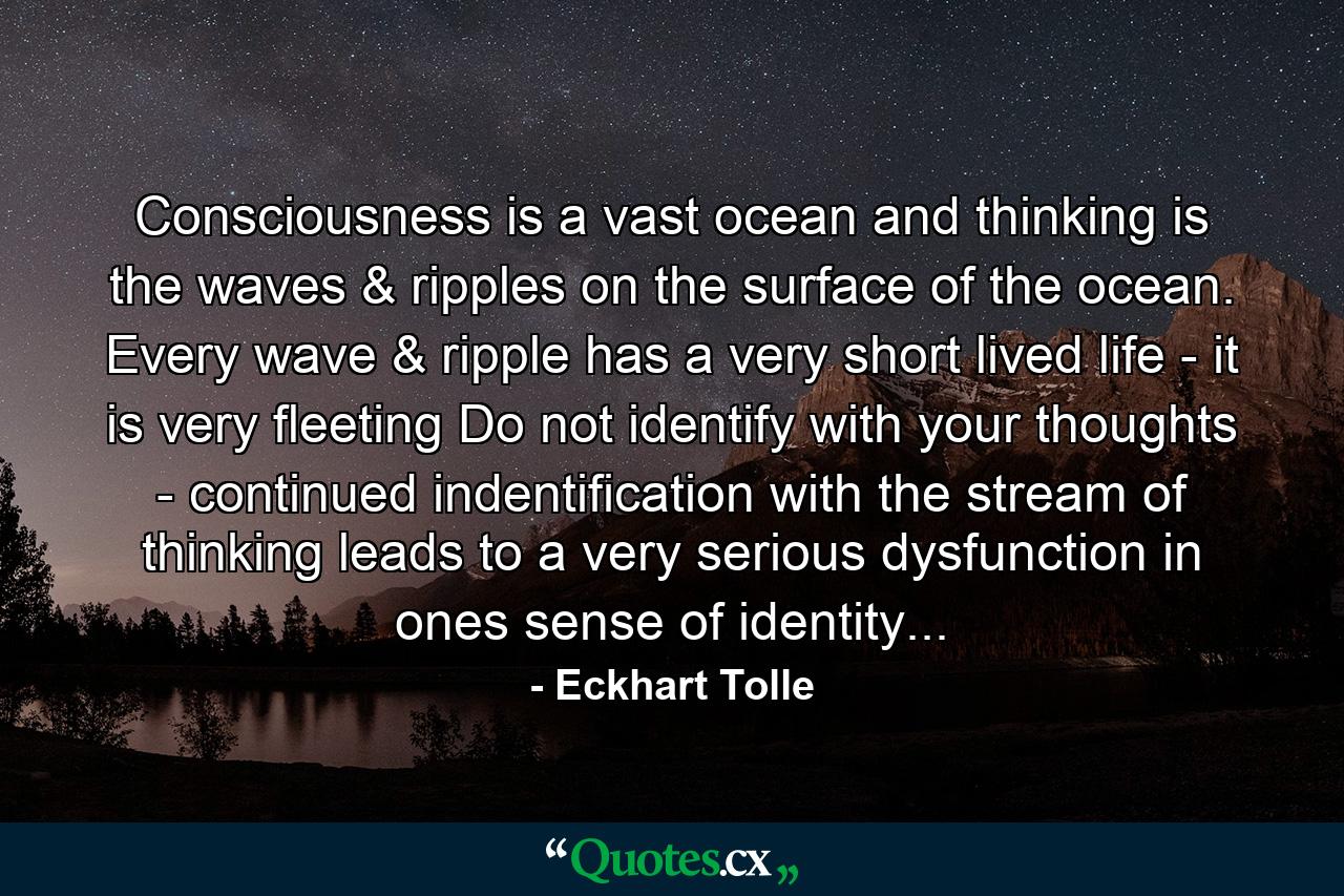 Consciousness is a vast ocean and thinking is the waves & ripples on the surface of the ocean. Every wave & ripple has a very short lived life - it is very fleeting Do not identify with your thoughts - continued indentification with the stream of thinking leads to a very serious dysfunction in ones sense of identity... - Quote by Eckhart Tolle