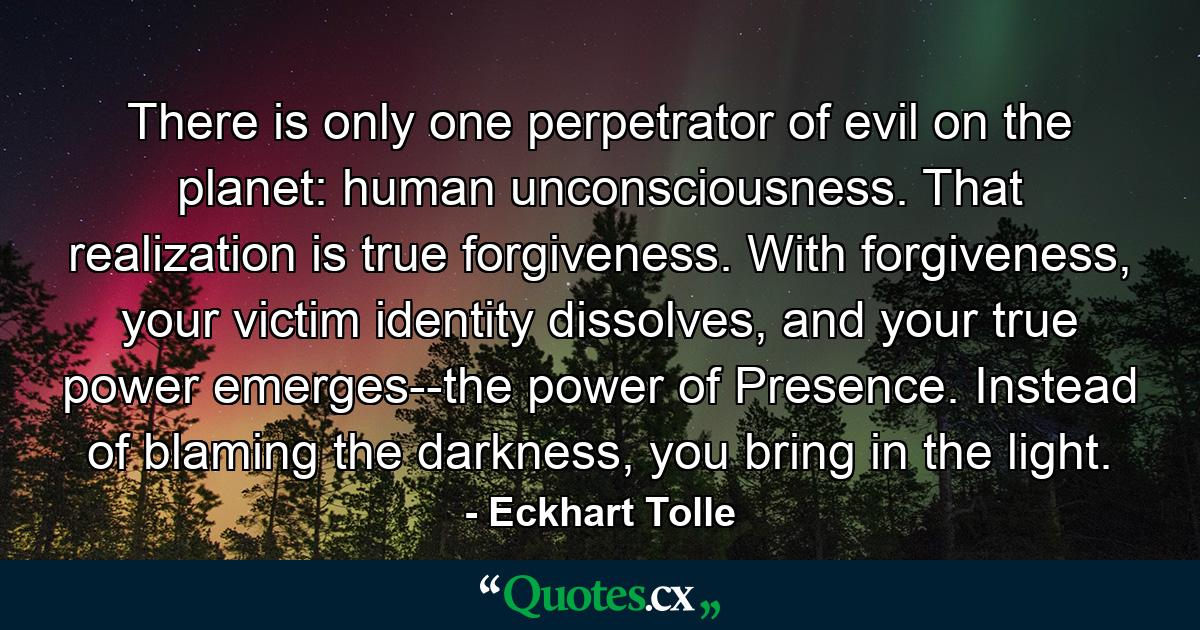 There is only one perpetrator of evil on the planet: human unconsciousness. That realization is true forgiveness. With forgiveness, your victim identity dissolves, and your true power emerges--the power of Presence. Instead of blaming the darkness, you bring in the light. - Quote by Eckhart Tolle