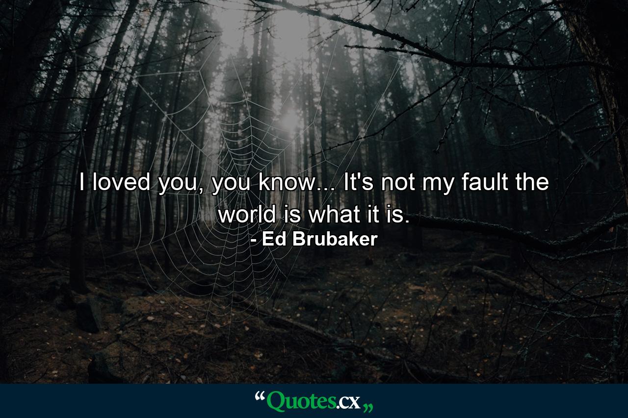 I loved you, you know... It's not my fault the world is what it is. - Quote by Ed Brubaker