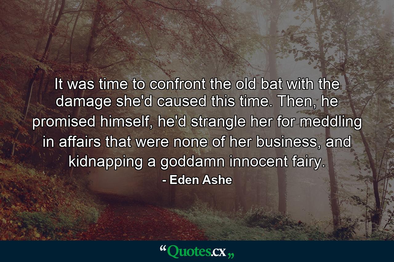 It was time to confront the old bat with the damage she'd caused this time. Then, he promised himself, he'd strangle her for meddling in affairs that were none of her business, and kidnapping a goddamn innocent fairy. - Quote by Eden Ashe