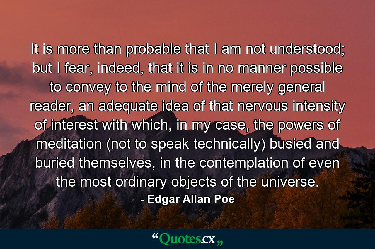 It is more than probable that I am not understood; but I fear, indeed, that it is in no manner possible to convey to the mind of the merely general reader, an adequate idea of that nervous intensity of interest with which, in my case, the powers of meditation (not to speak technically) busied and buried themselves, in the contemplation of even the most ordinary objects of the universe. - Quote by Edgar Allan Poe