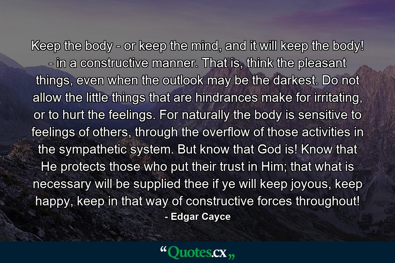 Keep the body - or keep the mind, and it will keep the body! - in a constructive manner. That is, think the pleasant things, even when the outlook may be the darkest. Do not allow the little things that are hindrances make for irritating, or to hurt the feelings. For naturally the body is sensitive to feelings of others, through the overflow of those activities in the sympathetic system. But know that God is! Know that He protects those who put their trust in Him; that what is necessary will be supplied thee if ye will keep joyous, keep happy, keep in that way of constructive forces throughout! - Quote by Edgar Cayce