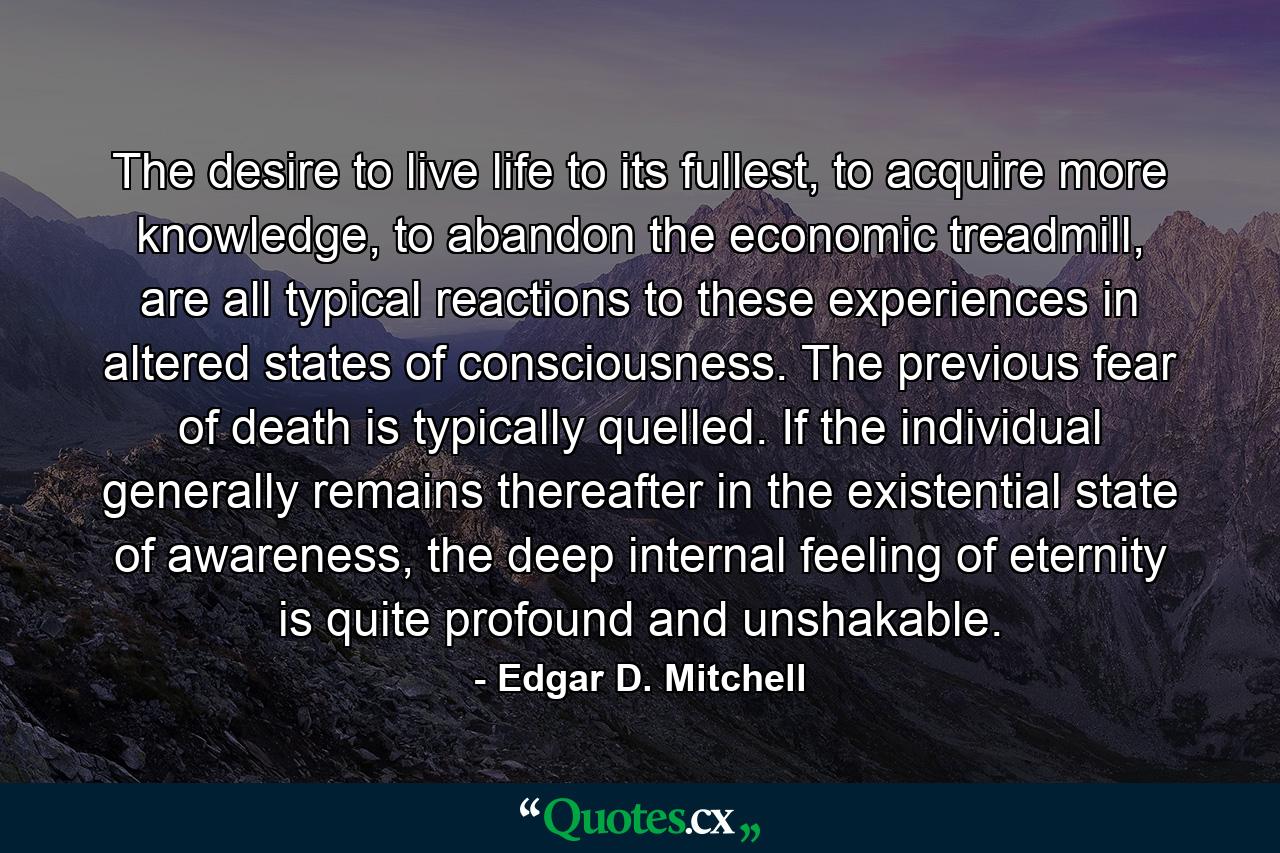 The desire to live life to its fullest, to acquire more knowledge, to abandon the economic treadmill, are all typical reactions to these experiences in altered states of consciousness. The previous fear of death is typically quelled. If the individual generally remains thereafter in the existential state of awareness, the deep internal feeling of eternity is quite profound and unshakable. - Quote by Edgar D. Mitchell