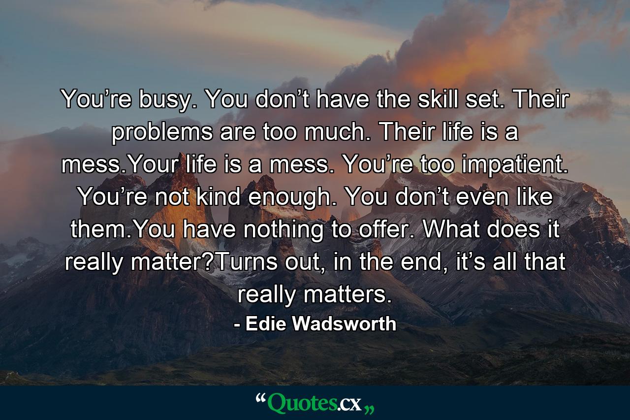 You’re busy. You don’t have the skill set. Their problems are too much. Their life is a mess.Your life is a mess. You’re too impatient. You’re not kind enough. You don’t even like them.You have nothing to offer. What does it really matter?Turns out, in the end, it’s all that really matters. - Quote by Edie Wadsworth