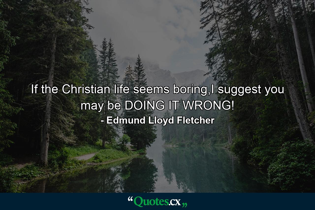 If the Christian life seems boring,I suggest you may be DOING IT WRONG! - Quote by Edmund Lloyd Fletcher