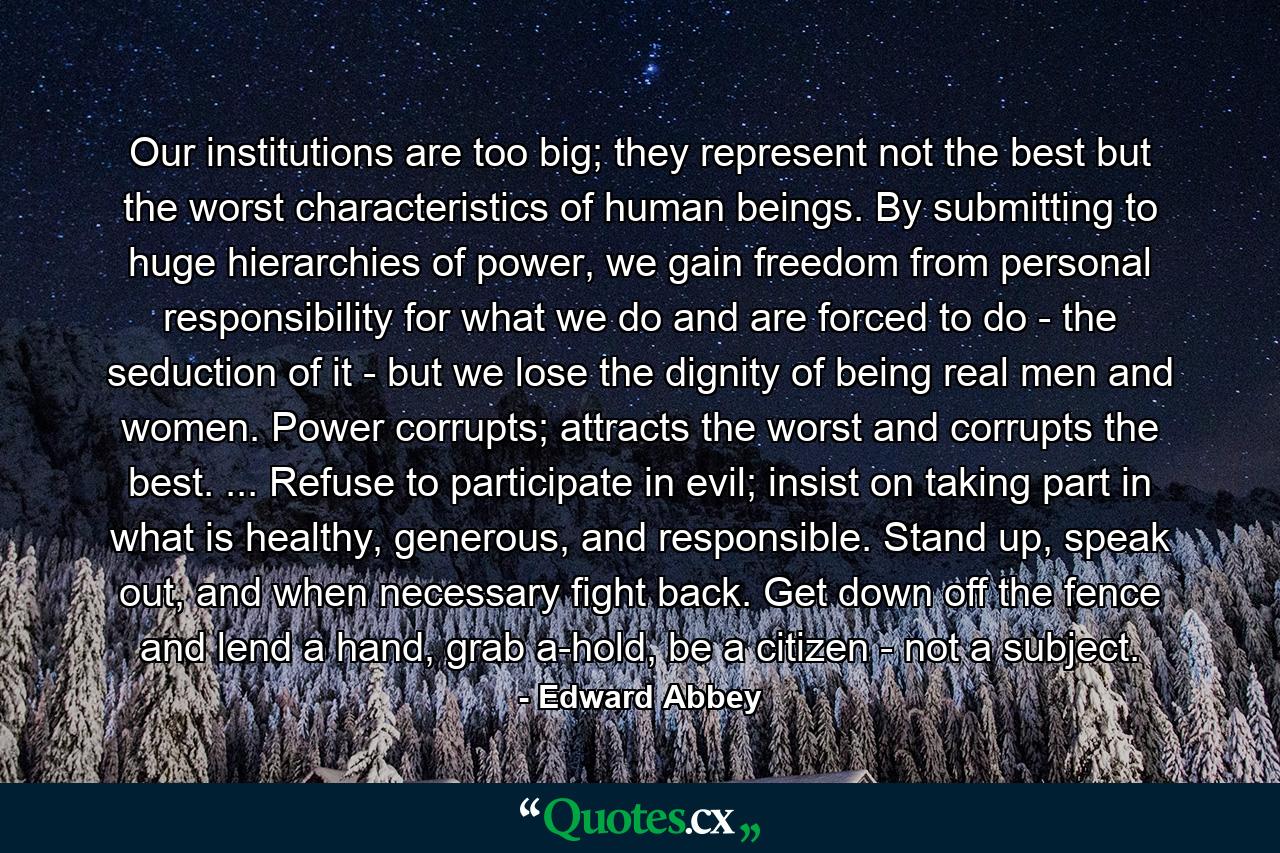 Our institutions are too big; they represent not the best but the worst characteristics of human beings. By submitting to huge hierarchies of power, we gain freedom from personal responsibility for what we do and are forced to do - the seduction of it - but we lose the dignity of being real men and women. Power corrupts; attracts the worst and corrupts the best. ... Refuse to participate in evil; insist on taking part in what is healthy, generous, and responsible. Stand up, speak out, and when necessary fight back. Get down off the fence and lend a hand, grab a-hold, be a citizen - not a subject. - Quote by Edward Abbey