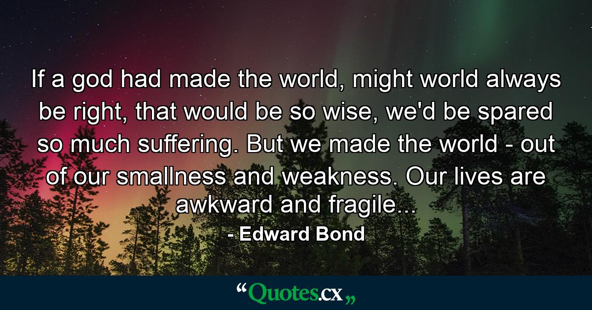 If a god had made the world, might world always be right, that would be so wise, we'd be spared so much suffering. But we made the world - out of our smallness and weakness. Our lives are awkward and fragile... - Quote by Edward Bond