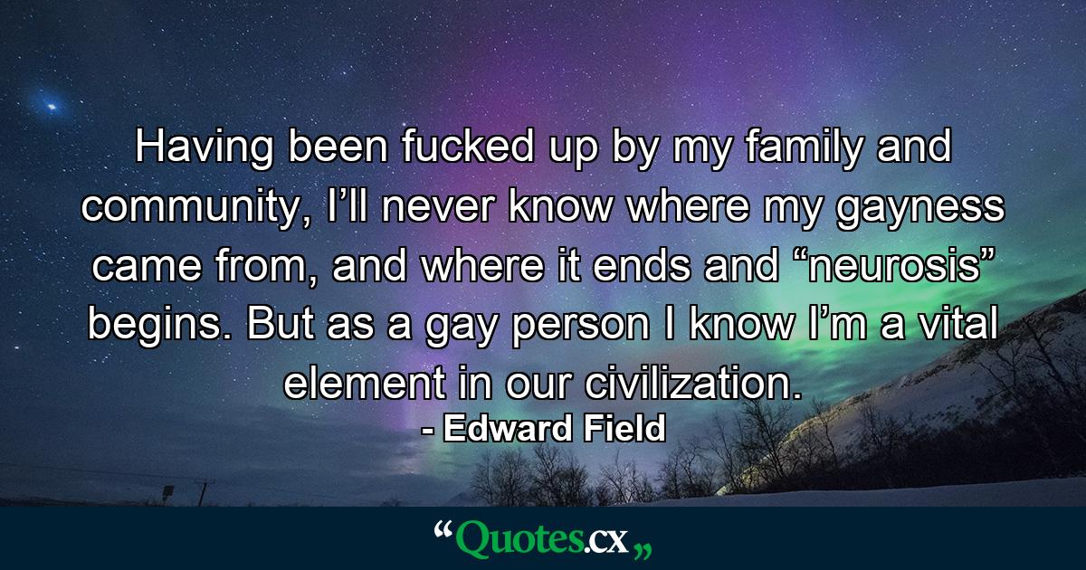 Having been fucked up by my family and community, I’ll never know where my gayness came from, and where it ends and “neurosis” begins. But as a gay person I know I’m a vital element in our civilization. - Quote by Edward Field