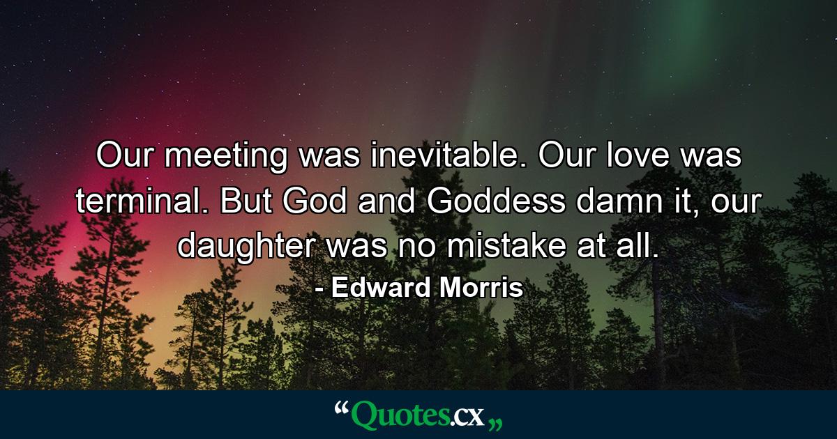 Our meeting was inevitable. Our love was terminal. But God and Goddess damn it, our daughter was no mistake at all. - Quote by Edward Morris