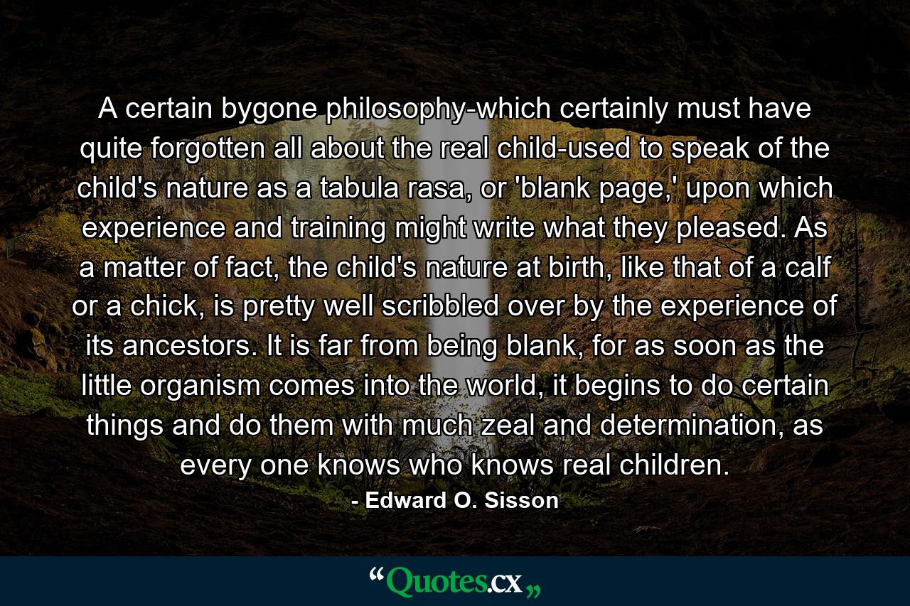 A certain bygone philosophy-which certainly must have quite forgotten all about the real child-used to speak of the child's nature as a tabula rasa, or 'blank page,' upon which experience and training might write what they pleased. As a matter of fact, the child's nature at birth, like that of a calf or a chick, is pretty well scribbled over by the experience of its ancestors. It is far from being blank, for as soon as the little organism comes into the world, it begins to do certain things and do them with much zeal and determination, as every one knows who knows real children. - Quote by Edward O. Sisson