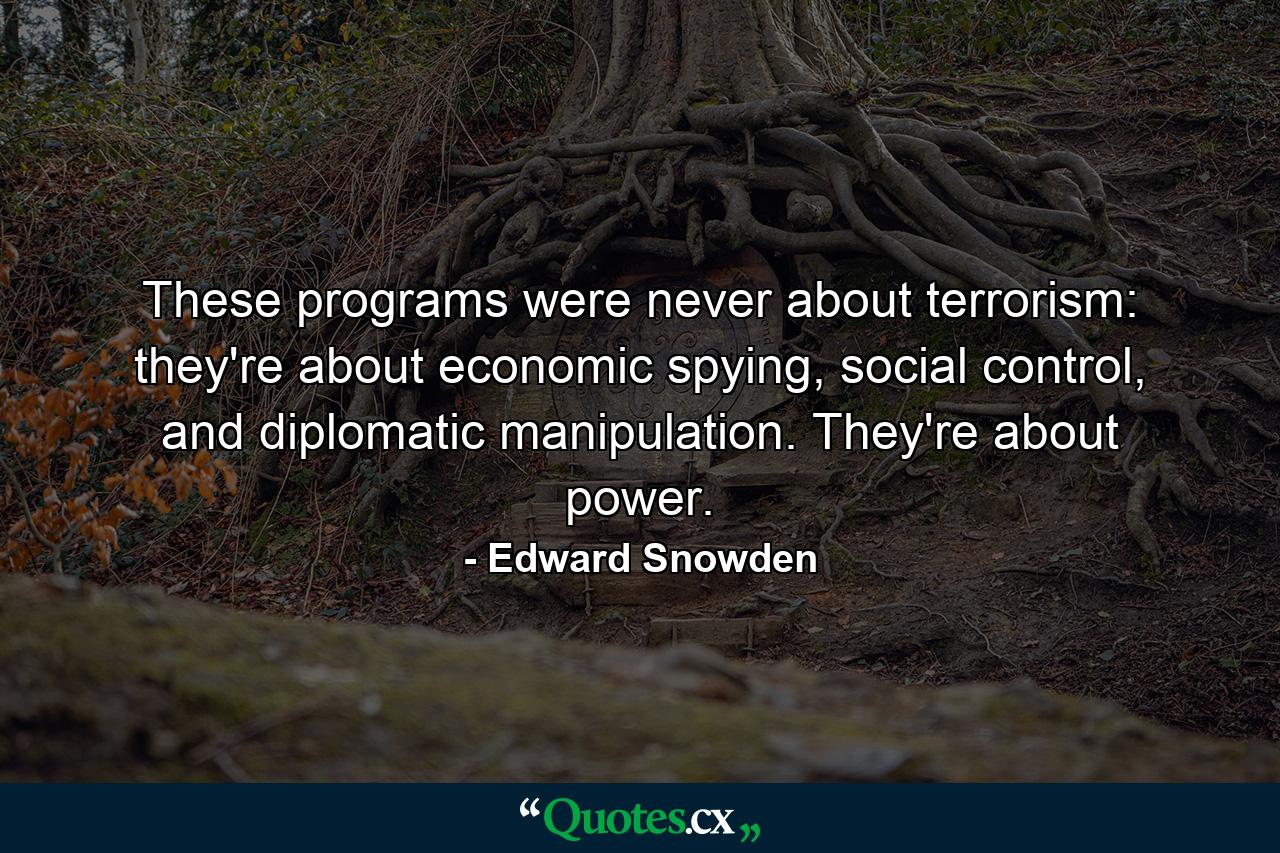 These programs were never about terrorism: they're about economic spying, social control, and diplomatic manipulation. They're about power. - Quote by Edward Snowden