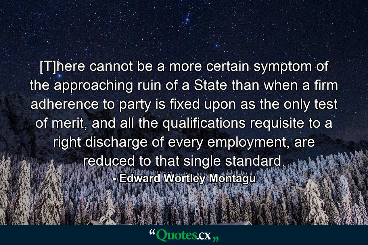 [T]here cannot be a more certain symptom of the approaching ruin of a State than when a firm adherence to party is fixed upon as the only test of merit, and all the qualifications requisite to a right discharge of every employment, are reduced to that single standard. - Quote by Edward Wortley Montagu