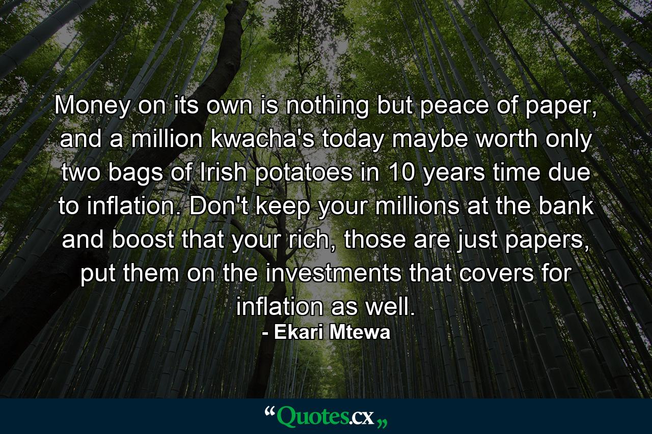 Money on its own is nothing but peace of paper, and a million kwacha's today maybe worth only two bags of Irish potatoes in 10 years time due to inflation. Don't keep your millions at the bank and boost that your rich, those are just papers, put them on the investments that covers for inflation as well. - Quote by Ekari Mtewa