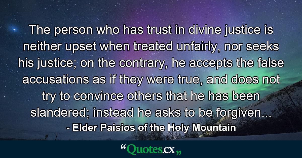 The person who has trust in divine justice is neither upset when treated unfairly, nor seeks his justice; on the contrary, he accepts the false accusations as if they were true, and does not try to convince others that he has been slandered; instead he asks to be forgiven... - Quote by Elder Paisios of the Holy Mountain