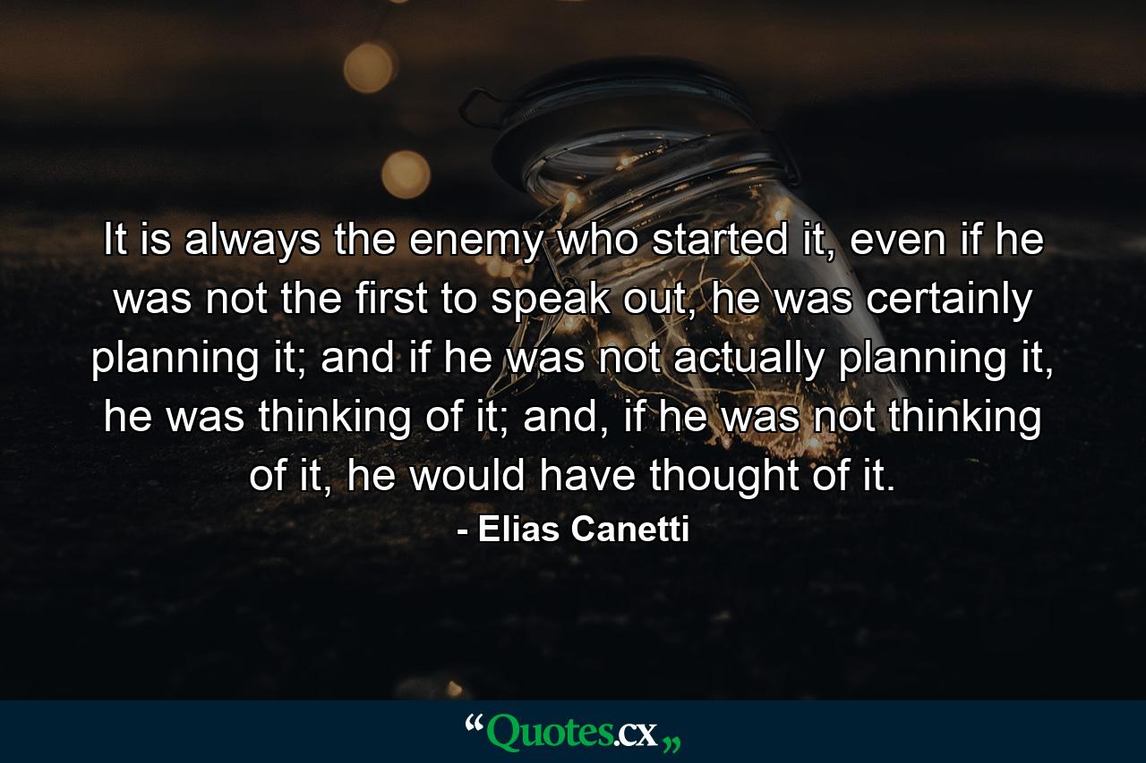 It is always the enemy who started it, even if he was not the first to speak out, he was certainly planning it; and if he was not actually planning it, he was thinking of it; and, if he was not thinking of it, he would have thought of it. - Quote by Elias Canetti